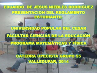 EDUARDO DE JESUS NIEBLES RODRIGUEZ 
PRESENTACION DEL REGLAMENTO 
ESTUDIANTIL 
UNIVERSIDAD POPULAR DEL CESAR 
FACULTAD CIENCIAS DE LA EDUCACIÓN 
PROGRAMA MATEMÁTICAS Y FÍSICA 
CATEDRA UPECISTA GRUPO 55 
VALLEDUPAR, 2014 
 