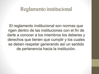 Reglamento institucional 
El reglamento institucional son normas que 
rigen dentro de las instituciones con el fin de 
darle a conocer a los miembros los deberes y 
derechos que tienen que cumplir y los cuales 
se deben respetar generando así un sentido 
de pertenencia hacia la institución. 
 