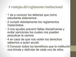 5 ventajas del reglamento institucional 
• 1 da a conocer los deberes que como 
estudiante obtenemos. 
• 2 cumplir debidamente los reglamentos 
implantados. 
• 3 nos ayudas prevenir faltas disciplinarias y 
evitar sanciones los cuales nos pueden 
perjudicar la carrera 
• 4 en caso de que nos violen los derechos 
sabemos a quien acudir. 
• 5 Conocer todos los beneficios que la institución 
nos brinda y disfrutar de cada uno de ellos. 
 