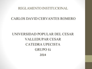REGLAMENTO INSTITUCIONAL 
CARLOS DAVID CERVANTES ROMERO 
UNIVERSIDAD POPULAR DEL CESAR 
VALLEDUPAR CESAR 
CATEDRA UPECISTA 
GRUPO 51 
2014 
 