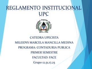 REGLAMENTO INSTITUCIONAL 
UPC 
CATEDRA UPECISTA 
MILEIDYS MARCELA MANCILLA MEDINA 
PROGRAMA: CONTADURIA PUBLICA 
PRIMER SEMESTRE 
FACULTAD: FACE 
Grupo 12,51,17,25 
 