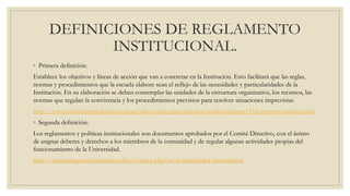 DEFINICIONES DE REGLAMENTO 
INSTITUCIONAL. 
◦ Primera definición: 
Establece los objetivos y líneas de acción que van a concretar en la Institución. Esto facilitará que las reglas, 
normas y procedimientos que la escuela elabore sean el reflejo de las necesidades y particularidades de la 
Institución. En su elaboración se deben contemplar las unidades de la estructura organizativa, los recursos, las 
normas que regulan la convivencia y los procedimientos previstos para resolver situaciones imprevistas 
http://www.todosobremediacion.com.ar/sitio/index.php/articulos/colaboraciones/155-proyecto-institucional 
◦ Segunda definición: 
Los reglamentos y políticas institucionales son documentos aprobados por el Comité Directivo, con el ánimo 
de asignar deberes y derechos a los miembros de la comunidad y de regular algunas actividades propias del 
funcionamiento de la Universidad. 
http://secretariageneral.uniandes.edu.co/index.php/es/normatividad-institucional 
 