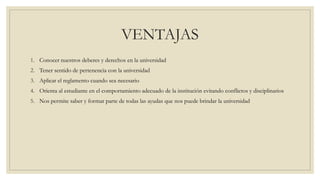 VENTAJAS 
1. Conocer nuestros deberes y derechos en la universidad 
2. Tener sentido de pertenencia con la universidad 
3. Aplicar el reglamento cuando sea necesario 
4. Orienta al estudiante en el comportamiento adecuado de la institución evitando conflictos y disciplinarios 
5. Nos permite saber y formar parte de todas las ayudas que nos puede brindar la universidad 
 