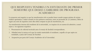 QUE RESPUESTA TENDRIA UN ESTUDIANTE DE PRIMER 
SEMESTRE QUE DESEE CAMBIARSE DE PROGRAMA 
ACADEMICO 
La respuesta será negativa ya que las transferencias solo se pueden hacer cuando tengan mínimo de treinta 
créditos aprobados; o haber cursado los dos primeros semestres, tener un promedio de 3,5 (mínimo). Debe de 
seguir una serie de requisitos entre ellos debe comprar un pin de transferencia, etc. 
las transferencias internas del estudiante de la universidad , no requiere de un examen de admisión y estará 
sujeto a los siguientes requisitos 
1. Presentación de solicitud motivada ante el consejo de facultad correspondiente. 
2. Afinidad entre la carrera en la que ha estado matriculado el estudiante y aquella a la que aspira ser 
trasladado, a juicio del Consejo de Facultad. 
3. Aceptación por parte del Consejo Académico de la Universidad. 
 