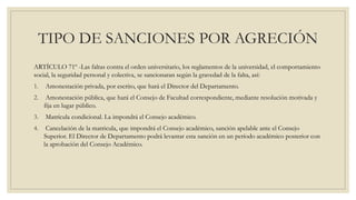 TIPO DE SANCIONES POR AGRECIÓN 
ARTÍCULO 71º -Las faltas contra el orden universitario, los reglamentos de la universidad, el comportamiento 
social, la seguridad personal y colectiva, se sancionaran según la gravedad de la falta, así: 
1. Amonestación privada, por escrito, que hará el Director del Departamento. 
2. Amonestación pública, que hará el Consejo de Facultad correspondiente, mediante resolución motivada y 
fija en lugar público. 
3. Matrícula condicional. La impondrá el Consejo académico. 
4. Cancelación de la matricula, que impondrá el Consejo académico, sanción apelable ante el Consejo 
Superior. El Director de Departamento podrá levantar esta sanción en un período académico posterior con 
la aprobación del Consejo Académico. 
 