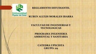 REGLAMENTO ESTUDIANTIL 
RUBEN ALEXIS MORALES IBARRA 
FACULTAD DE INGENIERIAS Y 
TECNOLOGICAS 
PROGRAMA INGENIERIA 
AMBIENTAL Y SANITARIA 
CATEDRA UPECISTA 
GRUPO: 29 
 