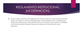 REGLAMENTO INSTITUCIONAL 
(MI DEFINICION) 
 Como todos sabemos el reglamento institucional es un documento donde 
tiene unas leyes y normas establecidas, estas deberán ser cumplidas por 
todas las instituciones. Nos permite tener una buena convivencia, también 
nos informa sobre todas las acciones hechas en la institución que 
estamos. 
 