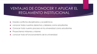 VENTAJAS DE CONOCER Y APLICAR EL 
REGLAMENTO INSTITUCIONAL 
 Impide conflictos disciplinarios y académicos 
 conocer todos nuestros derechos y deberes como estudiantes 
 Conocer todo nuestro proceso en la universidad como estudiantes 
 Proyectarnos misiones y visiones 
 conocer todo el funcionamiento de la universidad 
 