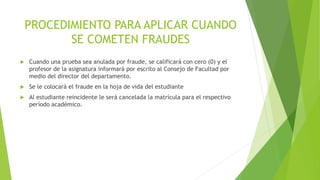 PROCEDIMIENTO PARA APLICAR CUANDO 
SE COMETEN FRAUDES 
 Cuando una prueba sea anulada por fraude, se calificará con cero (0) y el 
profesor de la asignatura informará por escrito al Consejo de Facultad por 
medio del director del departamento. 
 Se le colocará el fraude en la hoja de vida del estudiante 
 Al estudiante reincidente le será cancelada la matrícula para el respectivo 
período académico. 
 