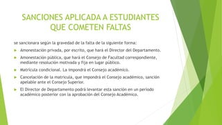 SANCIONES APLICADA A ESTUDIANTES 
QUE COMETEN FALTAS 
se sancionara según la gravedad de la falta de la siguiente forma: 
 Amonestación privada, por escrito, que hará el Director del Departamento. 
 Amonestación pública, que hará el Consejo de Facultad correspondiente, 
mediante resolución motivada y fija en lugar público. 
 Matrícula condicional. La impondrá el Consejo académico. 
 Cancelación de la matricula, que impondrá el Consejo académico, sanción 
apelable ante el Consejo Superior. 
 El Director de Departamento podrá levantar esta sanción en un período 
académico posterior con la aprobación del Consejo Académico. 
 