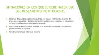 SITUACIONES EN LOS QUE SE DEBE HACER USO 
DEL REGLAMENTO INSTITUCIONAL 
 Solicitud de pruebas supletorias cuando por causas justificadas a juicio del 
profesor en aquellas y del director del Departamento, en éstas, el estudiante 
no haya podido presentarse oportunamente. 
 Al solicitar la revisión de un examen si el estudiante cree que la nota dada 
por el docente es injusta. 
 Para transferencias interna o externa 
 