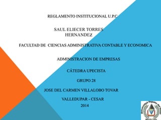 REGLAMENTO INSTITUCIONAL U.P.C 
SAUL ELIECER TORRES 
HERNANDEZ 
FACULTAD DE CIENCIAS ADMINISTRATIVA CONTABLE Y ECONOMICA 
ADMINISTRACION DE EMPRESAS 
CÁTEDRA UPECISTA 
GRUPO 28 
JOSE DEL CARMEN VILLALOBO TOVAR 
VALLEDUPAR - CESAR 
2014 
 