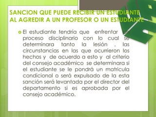 SANCION QUE PUEDE RECIBIR UN ESTUDIANTE 
AL AGREDIR A UN PROFESOR O UN ESTUDIANTE 
 El estudiante tendría que enfrentar un 
proceso disciplinario con lo cual se 
determinara tanto la lesión , las 
circunstancias en las que ocurrieron los 
hechos y de acuerdo a esto y al criterio 
del consejo académico se determinara si 
el estudiante se le pondrá un matricula 
condicional o será expulsado de la esta 
sanción será levantada por el director del 
departamento si es aprobada por el 
consejo académico. 
 