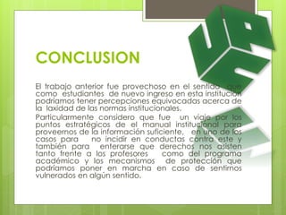 CONCLUSION 
El trabajo anterior fue provechoso en el sentido que 
como estudiantes de nuevo ingreso en esta institución 
podríamos tener percepciones equivocadas acerca de 
la laxidad de las normas institucionales. 
Particularmente considero que fue un viaje por los 
puntos estratégicos de el manual institucional para 
proveernos de la información suficiente, en uno de los 
casos para no incidir en conductas contra este y 
también para enterarse que derechos nos asisten 
tanto frente a los profesores como del programa 
académico y los mecanismos de protección que 
podríamos poner en marcha en caso de sentirnos 
vulnerados en algún sentido. 
