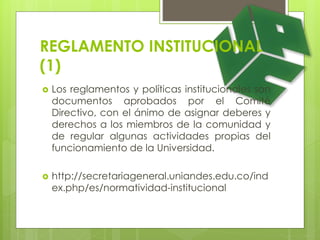 REGLAMENTO INSTITUCIONAL 
(1) 
 Los reglamentos y políticas institucionales son 
documentos aprobados por el Comité 
Directivo, con el ánimo de asignar deberes y 
derechos a los miembros de la comunidad y 
de regular algunas actividades propias del 
funcionamiento de la Universidad. 
 http://secretariageneral.uniandes.edu.co/ind 
ex.php/es/normatividad-institucional 
 