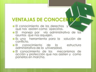 VENTAJAS DE CONOCER EL RI 
 El conocimiento de los derechos y deberes 
que nos asisten como Upecistas. 
 El manejo por vía administrativa de los 
asuntos que nos aquejen. 
 Es una herramienta para la solución de 
conflicto. 
 El conocimiento de la estructura 
administrativa de la universidad. 
 El conocimiento de los mecanismos de 
acción y protección que nos asisten y como 
ponerlos en marcha. 
 