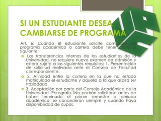 SI UN ESTUDIANTE DESEA 
CAMBIARSE DE PROGRAMA 
Art. 6: Cuando el estudiante solicite cambiarse de 
programa académico o carrera debe tener claro lo 
siguiente: 
 Las transferencias internas de los estudiantes de la 
Universidad, no requiere nuevo examen de admisión y 
estará sujeto a los siguientes requisitos: 1. Presentación 
de solicitud motivada ante el Consejo de Facultad 
correspondiente. 
 2. Afinidad entre la carrera en la que ha estado 
matriculado el estudiante y aquella a la que aspira ser 
trasladado. 
 3. Aceptación por parte del Consejo Académico de la 
Universidad. Paragrafo.1No podrán solicitarse antes de 
haber terminado el primer semestre o periodo 
académico, se concederán siempre y cuando haya 
disponibilidad de cupos. 
 