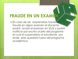 FRAUDE EN UN EXAMEN 
 En caso de ser sorprendido haciendo 
fraude en algún examen el docente 
podrá anular el examen en (0,0) y podrá 
notificar por escrito al jefe del programe 
el cual el suspendería al estudiante por 
ende este quedaría fuera del programa 
académico. 
 