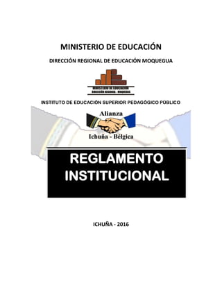 MINISTERIO DE EDUCACIÓN
DIRECCIÓN REGIONAL DE EDUCACIÓN MOQUEGUA
MINISTERIO DE EDUCACIÓN
DIRECCIÓN REGIONAL - MOQUEGUA
INSTITUTO DE EDUCACIÓN SUPERIOR PEDAGÓGICO PÚBLICO
REGLAMENTO
INSTITUCIONAL
ICHUÑA - 2016
 