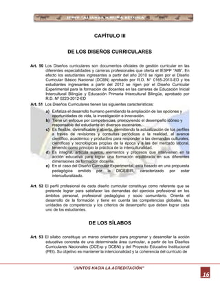 CAPÍTULO III
DE LOS DISEÑOS CURRICULARES
Art. 50 Los Diseños curriculares son documentos oficiales de gestión curricular en las
diferentes especialidades y carreras profesionales que oferta el IESPP “AIB”. En
efecto los estudiantes ingresantes a partir del año 2010 se rigen por el Diseño
Curricular Básico Nacional (DCBN) aprobado por R.D. N° 0165-2010-ED y los
estudiantes ingresantes a partir del 2012 se rigen por el Diseño Curricular
Experimental para la formación de docentes en las carreras de Educación Inicial
Intercultural Bilingüe y Educación Primaria Intercultural Bilingüe, aprobado por
R.D. Nº 0223-2012-ED
Art. 51 Los Diseños Curriculares tienen las siguientes características:
a) Enfatiza el desarrollo humano permitiendo la ampliación de las opciones y
oportunidades de vida, la investigación e innovación.
b) Tiene un enfoque por competencias, promoviendo el desempeño idóneo y
responsable del estudiante en diversos escenarios.
c) Es flexible, diversificable y abierto, permitiendo la actualización de los perfiles
a través de revisiones y consultas periódicas a la realidad, al avance
científico, académico y productivo para responder a las demandas culturales,
científicas y tecnológicas propias de la época y a las del mercado laboral,
teniendo como principio la práctica de la interculturalidad.
d) Es integral, articula sujetos, elementos y procesos que intervienen en la
acción educativa para lograr una formación equilibrada en sus diferentes
dimensiones de formación docente.
e) En el caso del Diseño Curricular Experimental, está basado en una propuesta
pedagógica emitido por la DIGEIBIR, caracterizado por estar
interculturalizado.
Art. 52 El perfil profesional de cada diseño curricular constituye como referente que se
pretende lograr para satisfacer las demandas del ejercicio profesional en los
ámbitos personal, profesional pedagógico y socio comunitario. Orienta el
desarrollo de la formación y tiene en cuenta las competencias globales, las
unidades de competencia y los criterios de desempeño que deben lograr cada
uno de los estudiantes.
DE LOS SÍLABOS
Art. 53 El sílabo constituye un marco orientador para programar y desarrollar la acción
educativa concreta de una determinada área curricular, a partir de los Diseños
Curriculares Nacionales (DCExp y DCBN) y del Proyecto Educativo Institucional
(PEI). Su objetivo es mantener la intencionalidad y la coherencia del currículo de
“JUNTOS HACIA LA ACREDITACIÓN”
16
 