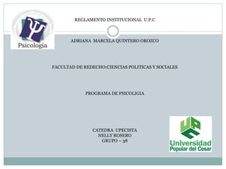 REGLAMENTO INSTITUCIONAL U.P.C 
ADRIANA MARCELA QUINTERO OROZCO 
FACULTAD DE REDECHO:CIENCIAS POLITICAS Y SOCIALES 
PROGRAMA DE PSICOLIGIA 
CATEDRA UPECISTA 
NELLY ROSERO 
GRUPO – 38 
 