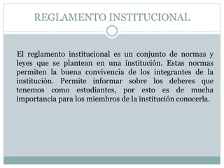REGLAMENTO INSTITUCIONAL 
El reglamento institucional es un conjunto de normas y 
leyes que se plantean en una institución. Estas normas 
permiten la buena convivencia de los integrantes de la 
institución. Permite informar sobre los deberes que 
tenemos como estudiantes, por esto es de mucha 
importancia para los miembros de la institución conocerla. 
 