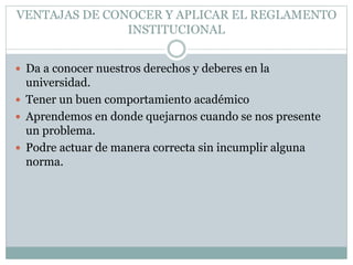 VENTAJAS DE CONOCER Y APLICAR EL REGLAMENTO 
INSTITUCIONAL 
 Da a conocer nuestros derechos y deberes en la 
universidad. 
 Tener un buen comportamiento académico 
 Aprendemos en donde quejarnos cuando se nos presente 
un problema. 
 Podre actuar de manera correcta sin incumplir alguna 
norma. 
 
