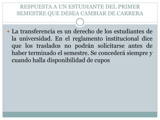 RESPUESTA A UN ESTUDIANTE DEL PRIMER 
SEMESTRE QUE DESEA CAMBIAR DE CARRERA 
 La transferencia es un derecho de los estudiantes de 
la universidad. En el reglamento institucional dice 
que los traslados no podrán solicitarse antes de 
haber terminado el semestre. Se concederá siempre y 
cuando halla disponibilidad de cupos 
 