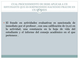 CUAL PROCEDIMIENTO DE DEBE APLICAR A UN 
ESTUDIANTE QUE ES SORPRENDIDO HACIENDO FRAUDE EN 
UN EXAMEN 
 El fraude en actividades evaluativas es sancionada de 
inmediato por el profesor , con una calificación de (0,0) en 
la actividad, una constancia en la hoja de vida del 
estudiante y el informe del consejo académico en el que 
pertenece . 
 