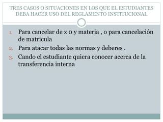 TRES CASOS O SITUACIONES EN LOS QUE EL ESTUDIANTES 
DEBA HACER USO DEL REGLAMENTO INSTITUCIONAL 
1. Para cancelar de x 0 y materia , o para cancelación 
de matricula 
2. Para atacar todas las normas y deberes . 
3. Cando el estudiante quiera conocer acerca de la 
transferencia interna 
 