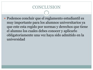 CONCLUSION 
 Podemos concluir que el reglamento estudiantil es 
muy importante para los alumnos universitarios ya 
que este esta regido por normas y derechos que tiene 
el alumno los cuales debes conocer y aplicarlo 
obligatoriamente una vez haya sido admitido en la 
universidad 
