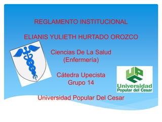 REGLAMENTO INSTITUCIONAL 
ELIANIS YULIETH HURTADO OROZCO 
Ciencias De La Salud 
(Enfermería) 
Cátedra Upecista 
Grupo 14 
Universidad Popular Del Cesar 
 