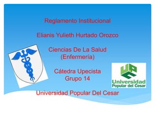 Reglamento Institucional 
Elianis Yulieth Hurtado Orozco 
Ciencias De La Salud 
(Enfermería) 
Cátedra Upecista 
Grupo 14 
Universidad Popular Del Cesar 
 