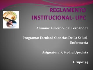 Alumna: Lucero Vidal Fernández 
Programa: Facultad Ciencias De La Salud- 
Enfermería 
Asignatura: Cátedra Upecista 
Grupo: 55 
 