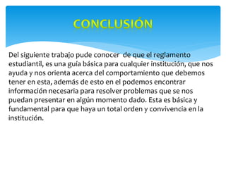 Del siguiente trabajo pude conocer de que el reglamento
estudiantil, es una guía básica para cualquier institución, que nos
ayuda y nos orienta acerca del comportamiento que debemos
tener en esta, además de esto en el podemos encontrar
información necesaria para resolver problemas que se nos
puedan presentar en algún momento dado. Esta es básica y
fundamental para que haya un total orden y convivencia en la
institución.
 