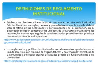  Establece los objetivos y líneas de acción que van a concretar en la Institución.
Esto facilitará que las reglas, normas y procedimientos que la escuela elabore
sean el reflejo de las necesidades y particularidades de la Institución. En su
elaboración se deben contemplar las unidades de la estructura organizativa, los
recursos, las normas que regulan la convivencia y los procedimientos previstos
para resolver situaciones imprevistas.
http://www.todosobremediacion.com.ar/sitio/index.php/articulos/colaboraciones/1
55-proyecto-institucional
 Los reglamentos y políticas institucionales son documentos aprobados por el
Comité Directivo, con el ánimo de asignar deberes y derechos a los miembros de
la comunidad y de regular algunas actividades propias del funcionamiento de la
Universidad.
http://secretariageneral.uniandes.edu.co/index.php/es/normatividad-institucional
 