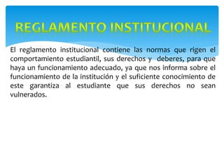 El reglamento institucional contiene las normas que rigen el
comportamiento estudiantil, sus derechos y deberes, para que
haya un funcionamiento adecuado, ya que nos informa sobre el
funcionamiento de la institución y el suficiente conocimiento de
este garantiza al estudiante que sus derechos no sean
vulnerados.
 
