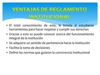  El total conocimiento de este, le brinda al estudiante
herramientas para hacer respetar y cumplir sus derechos
 Gracias a este se puede conocer acerca del funcionamiento
integral de la institución
 Se adquiere un sentido de pertenencia hacia la institución
 Facilita la toma de decisiones
 Define las normas que guiaran la convivencia institucional
 
