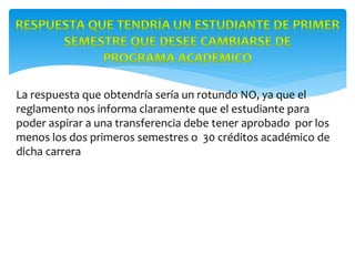 La respuesta que obtendría sería un rotundo NO, ya que el
reglamento nos informa claramente que el estudiante para
poder aspirar a una transferencia debe tener aprobado por los
menos los dos primeros semestres o 30 créditos académico de
dicha carrera
 