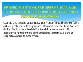 Cuando una prueba sea anulada por fraude, se calificará con cero
(0) y el profesor de la asignatura informará por escrito al Consejo
de Facultad por medio del director del departamento. Al
estudiante reincidente le será cancelada la matrícula para el
respectivo período académico.
 