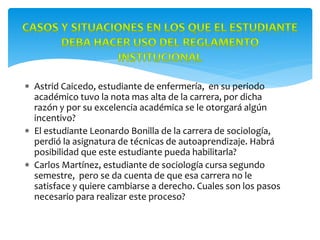  Astrid Caicedo, estudiante de enfermería, en su periodo
académico tuvo la nota mas alta de la carrera, por dicha
razón y por su excelencia académica se le otorgará algún
incentivo?
 El estudiante Leonardo Bonilla de la carrera de sociología,
perdió la asignatura de técnicas de autoaprendizaje. Habrá
posibilidad que este estudiante pueda habilitarla?
 Carlos Martínez, estudiante de sociología cursa segundo
semestre, pero se da cuenta de que esa carrera no le
satisface y quiere cambiarse a derecho. Cuales son los pasos
necesario para realizar este proceso?
 