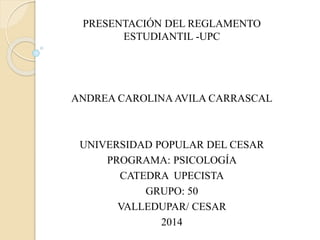 PRESENTACIÓN DEL REGLAMENTO 
ESTUDIANTIL -UPC 
ANDREA CAROLINA AVILA CARRASCAL 
UNIVERSIDAD POPULAR DEL CESAR 
PROGRAMA: PSICOLOGÍA 
CATEDRA UPECISTA 
GRUPO: 50 
VALLEDUPAR/ CESAR 
2014 
 