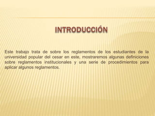 Este trabajo trata de sobre los reglamentos de los estudiantes de la 
universidad popular del cesar en este, mostraremos algunas definiciones 
sobre reglamentos institucionales y una serie de procedimientos para 
aplicar algunos reglamentos. 
 
