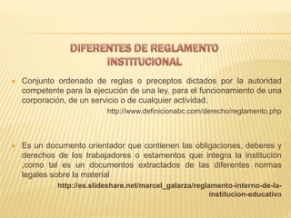  Conjunto ordenado de reglas o preceptos dictados por la autoridad 
competente para la ejecución de una ley, para el funcionamiento de una 
corporación, de un servicio o de cualquier actividad. 
http://www.definicionabc.com/derecho/reglamento.php 
 Es un documento orientador que contienen las obligaciones, deberes y 
derechos de los trabajadores o estamentos que integra la institución 
,como tal es un documentos extractados de las diferentes normas 
legales sobre la material 
http://es.slideshare.net/marcel_galarza/reglamento-interno-de-la-institucion- 
educativa 
 