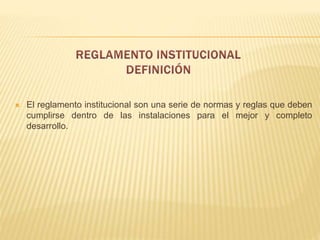  El reglamento institucional son una serie de normas y reglas que deben 
cumplirse dentro de las instalaciones para el mejor y completo 
desarrollo. 
 