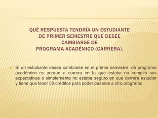  Si un estudiante desea cambiarse en el primer semestre de programa 
académico es porque a carrera en la que estaba no cumplió sus 
expectativas o simplemente no estaba seguro en que carrera estudiar 
y tiene que tener 30 créditos para poder pasarse a otro programa 
 