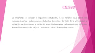 CONCLUSION 
La importancia de conocer el reglamento estudiantil, es que tenemos claro cuales don 
nuestros derechos y deberes como estudiantes, la misión y la visión de la Universidad; la 
obligación que tenemos con la Institución universitaria para que cada vez este mas en lo alto, 
Aspirando ser siempre los mejores con nuestra calidad, desempeño y esmero. 
 