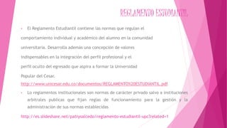 REGLAMENTO ESTUDIANTIL 
• El Reglamento Estudiantil contiene las normas que regulan el 
comportamiento individual y académico del alumno en la comunidad 
universitaria. Desarrolla además una concepción de valores 
indispensables en la integración del perfil profesional y el 
perfil oculto del egresado que aspira a formar la Universidad 
Popular del Cesar. 
http://www.unicesar.edu.co/documentos/REGLAMENTO%20ESTUDIANTIL.pdf 
• Lo reglamentos institucionales son normas de carácter privado salvo a instituciones 
arbitrales publicas que fijan reglas de funcionamiento para la gestión y la 
administración de sus normas establecidas 
http://es.slideshare.net/patrysalcedo/reglamento-estudiantil-upc?related=1 
 