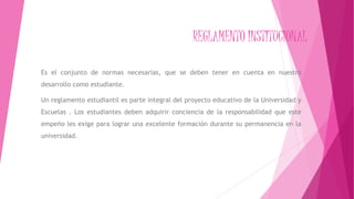REGLAMENTO INSTITUCIONAL 
Es el conjunto de normas necesarias, que se deben tener en cuenta en nuestro 
desarrollo como estudiante. 
Un reglamento estudiantil es parte integral del proyecto educativo de la Universidad y 
Escuelas . Los estudiantes deben adquirir conciencia de la responsabilidad que este 
empeño les exige para lograr una excelente formación durante su permanencia en la 
universidad. 
 