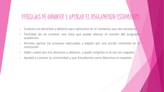 VENTAJAS DE CONOCER Y APLICAR EL REGLAMENTO ESTUDIANTIL 
• Conoces tus derechos y deberes para aplicarlos en el momento que sea necesario 
• Facilidad de no cometer una falta que pueda afectar el estudio del programa 
académico 
• Permite aplicar los procesos adecuados y legales por una acción cometida en la 
institución 
• Saber cuales son mis derechos y deberes, y poder exigirlos si se me son negados 
• Ayudad a conocer la universidad y que Estudiantes como Docentes la respeten 
 